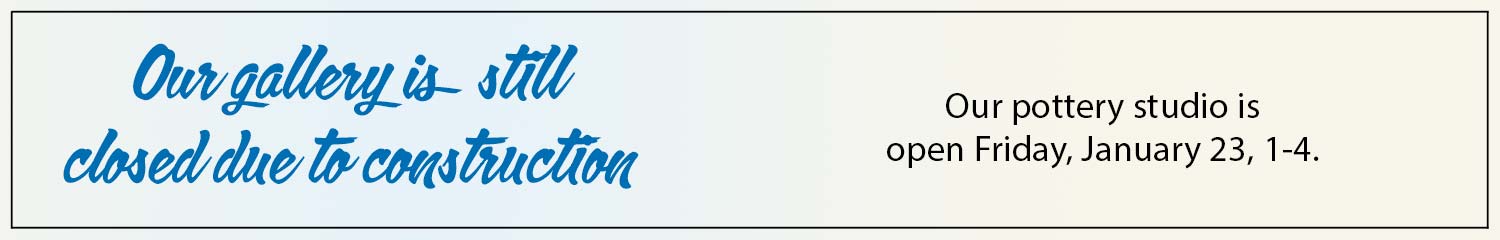 our gallery is still closed due to construction; our pottery studio is open January 23, 1-4 pm.
