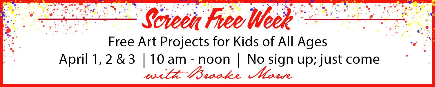 Announcement: Screen Free Week, Free Art Projects for Kids of All Ages, April 1, 2 and 3, 10am - noon, no sign up just come with Brooke Morse